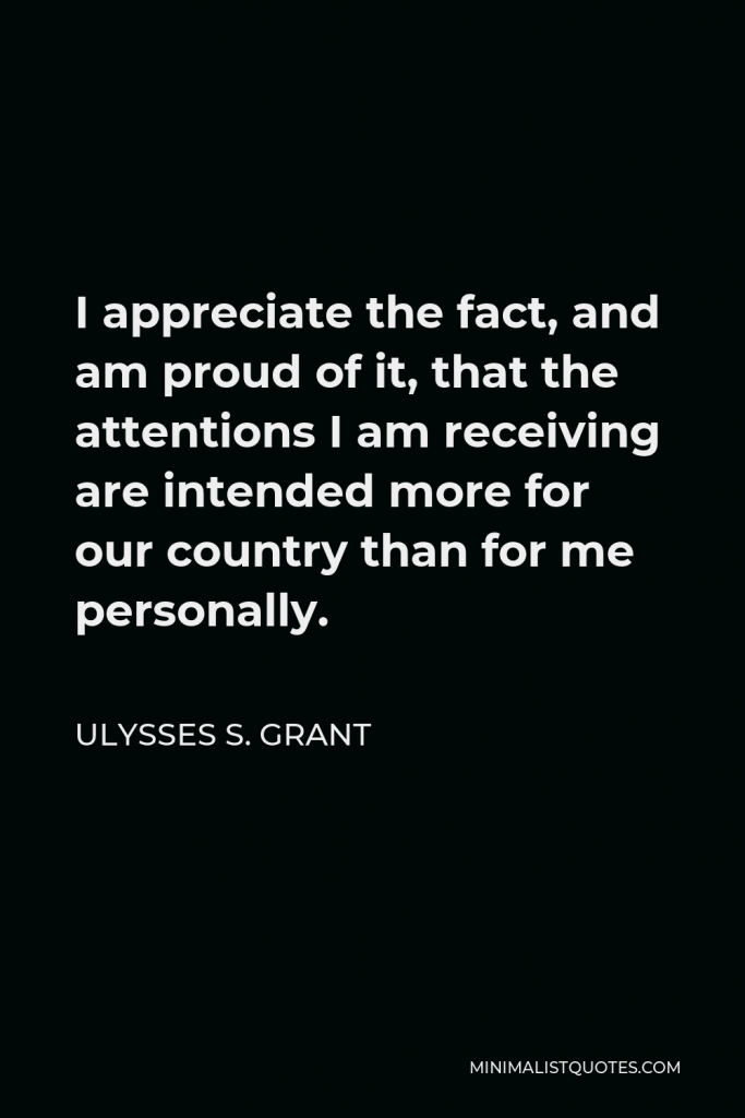 Ulysses S. Grant Quote - I appreciate the fact, and am proud of it, that the attentions I am receiving are intended more for our country than for me personally.