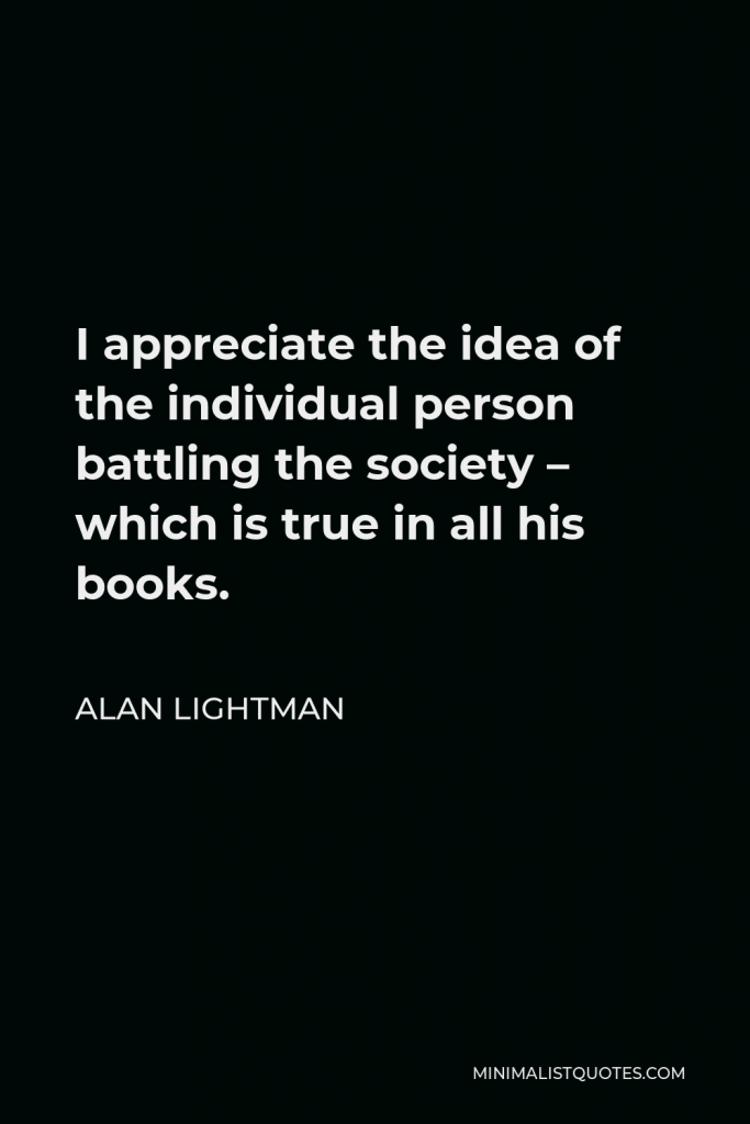 Alan Lightman Quote - I appreciate the idea of the individual person battling the society – which is true in all his books.