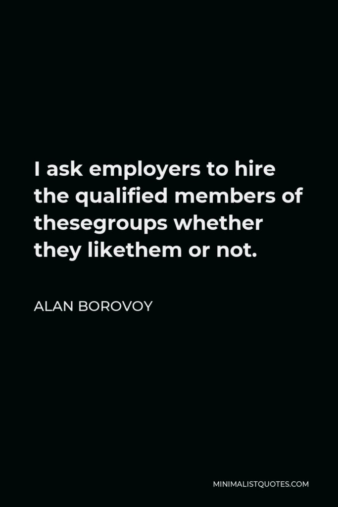 Alan Borovoy Quote - I ask employers to hire the qualified members of thesegroups whether they likethem or not.