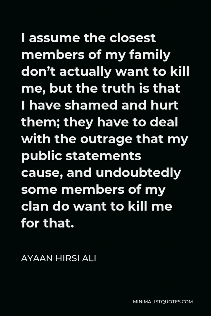 Ayaan Hirsi Ali Quote - I assume the closest members of my family don’t actually want to kill me, but the truth is that I have shamed and hurt them; they have to deal with the outrage that my public statements cause, and undoubtedly some members of my clan do want to kill me for that.