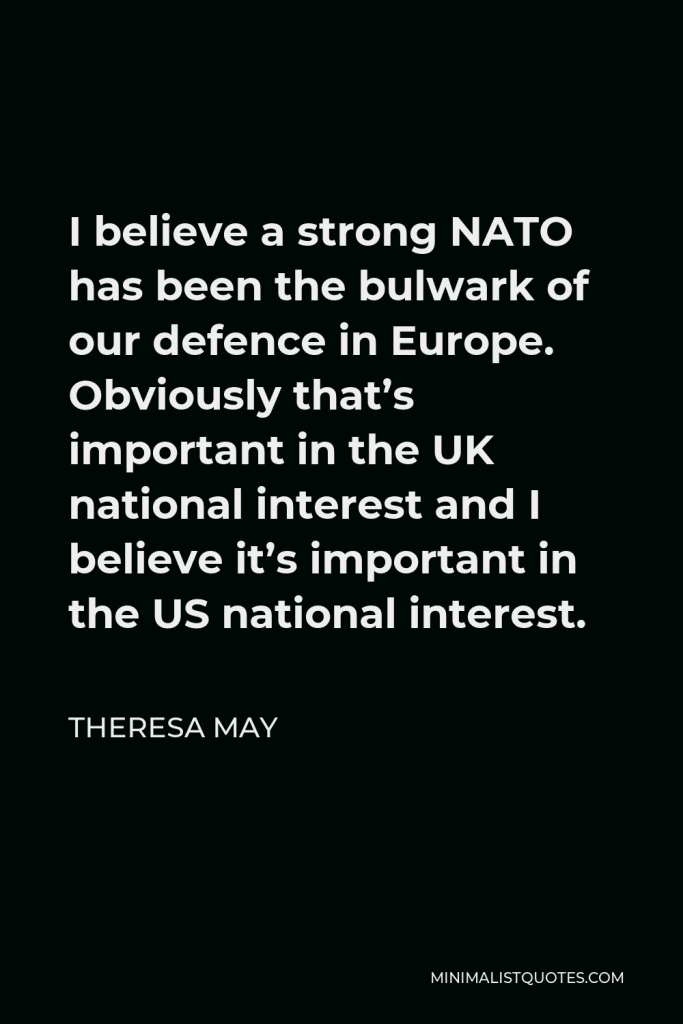 Theresa May Quote - I believe a strong NATO has been the bulwark of our defence in Europe. Obviously that’s important in the UK national interest and I believe it’s important in the US national interest.