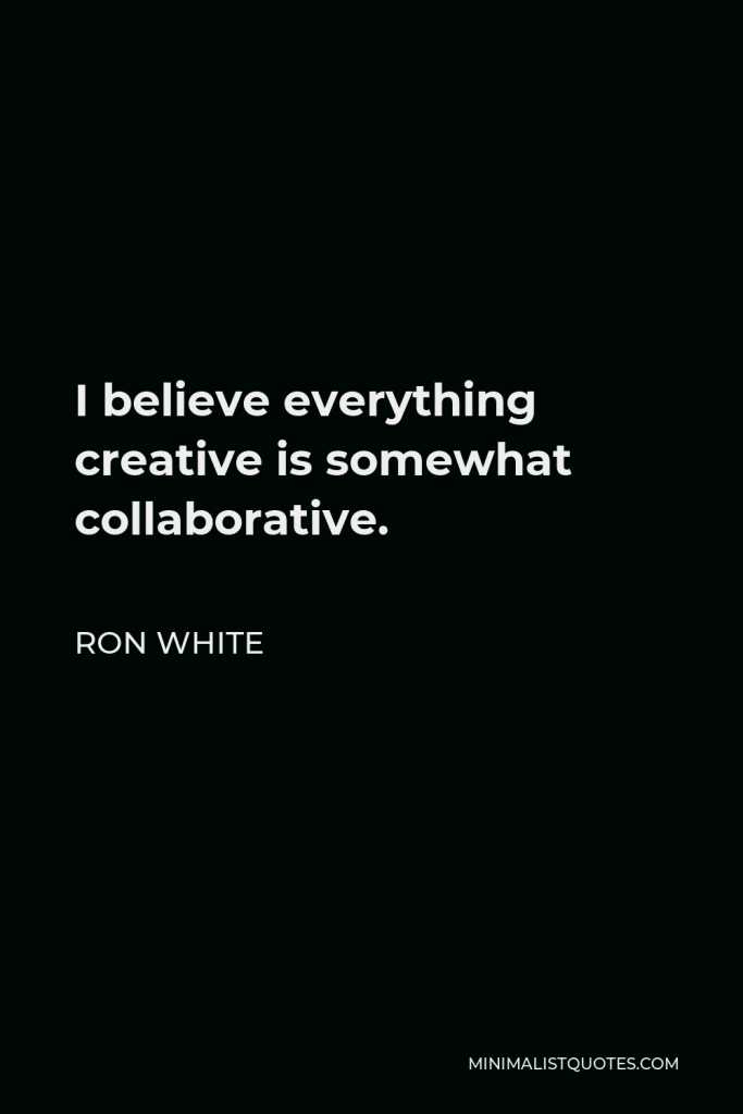 Ron White Quote - I believe everything creative is somewhat collaborative. If you’re a painter and someone stretches your canvas, it was collaborative on some level.