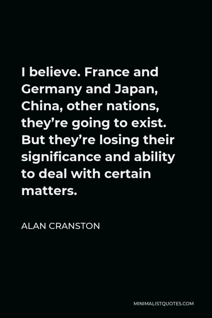 Alan Cranston Quote - I believe. France and Germany and Japan, China, other nations, they’re going to exist. But they’re losing their significance and ability to deal with certain matters.