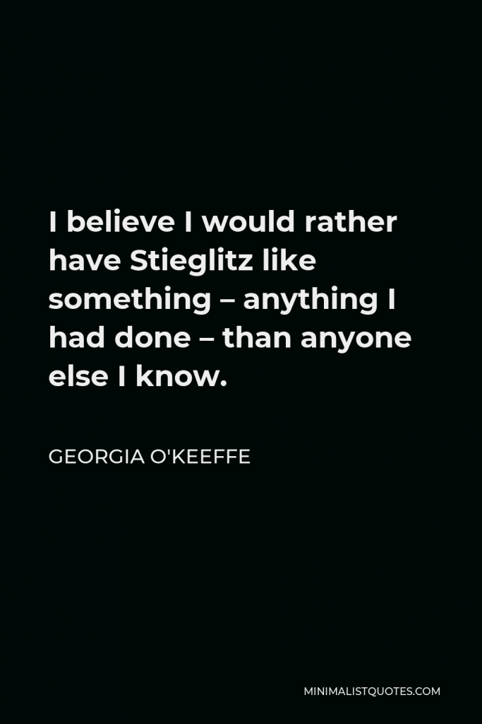 Georgia O'Keeffe Quote - I believe I would rather have Stieglitz like something – anything I had done – than anyone else I know.