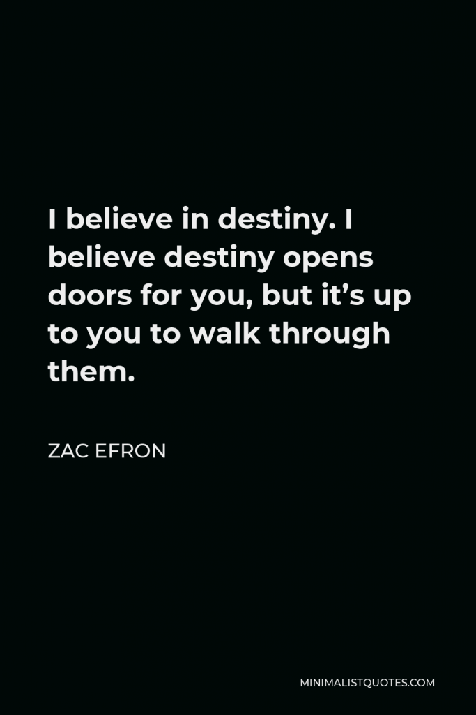 Zac Efron Quote - I believe in destiny. I believe destiny opens doors for you, but it’s up to you to walk through them.