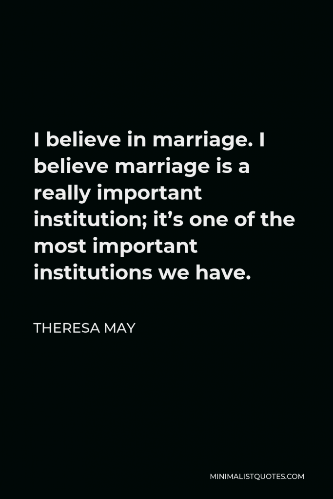 Theresa May Quote - I believe in marriage. I believe marriage is a really important institution; it’s one of the most important institutions we have.