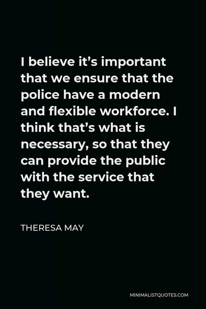 Theresa May Quote - I believe it’s important that we ensure that the police have a modern and flexible workforce. I think that’s what is necessary, so that they can provide the public with the service that they want.