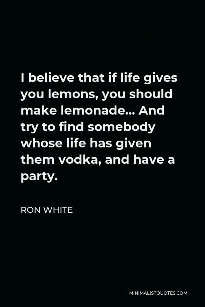Ron White Quote - I believe that if life gives you lemons, you should make lemonade… And try to find somebody whose life has given them vodka, and have a party.