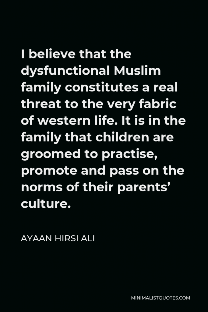 Ayaan Hirsi Ali Quote - I believe that the dysfunctional Muslim family constitutes a real threat to the very fabric of western life. It is in the family that children are groomed to practise, promote and pass on the norms of their parents’ culture.