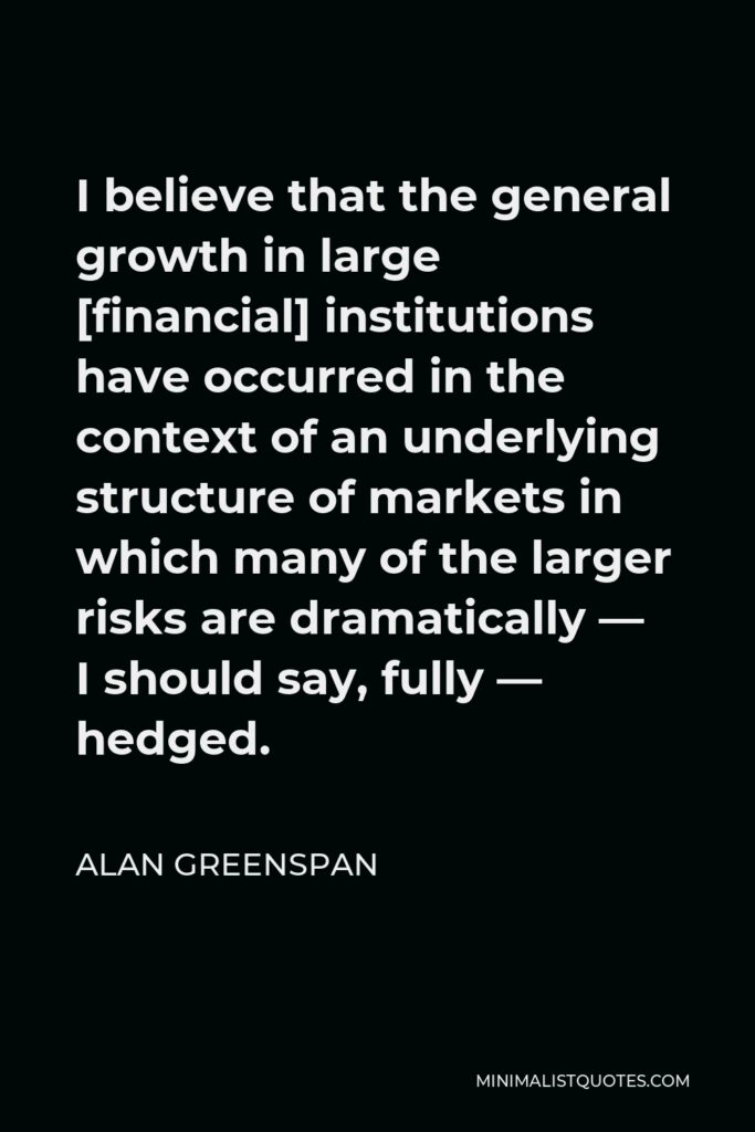 Alan Greenspan Quote - I believe that the general growth in large [financial] institutions have occurred in the context of an underlying structure of markets in which many of the larger risks are dramatically — I should say, fully — hedged.