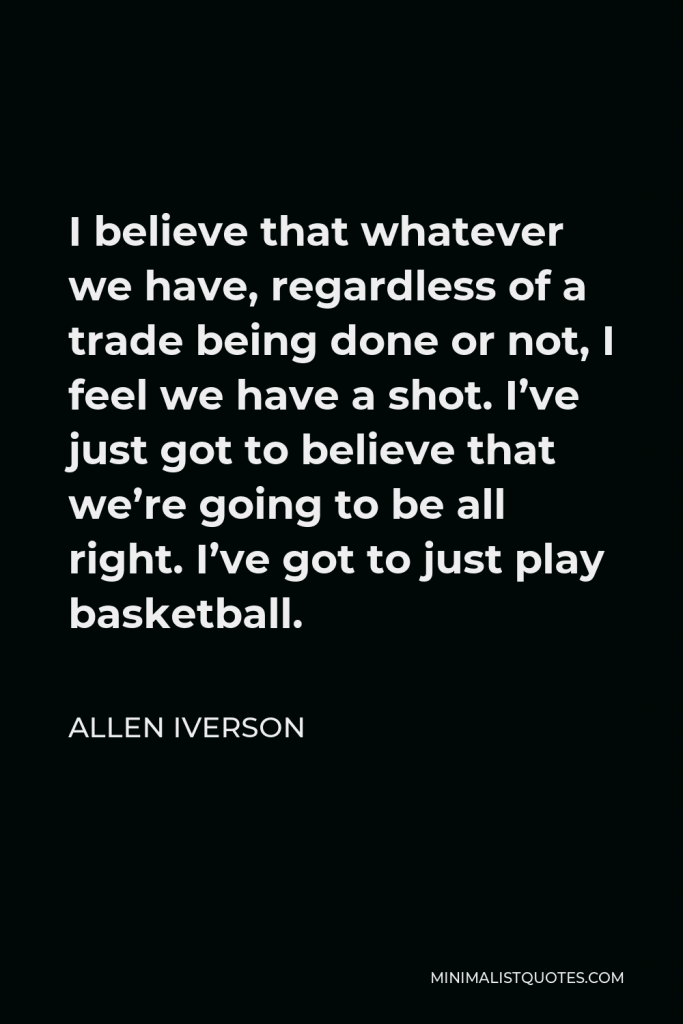 Allen Iverson Quote - I believe that whatever we have, regardless of a trade being done or not, I feel we have a shot. I’ve just got to believe that we’re going to be all right. I’ve got to just play basketball.