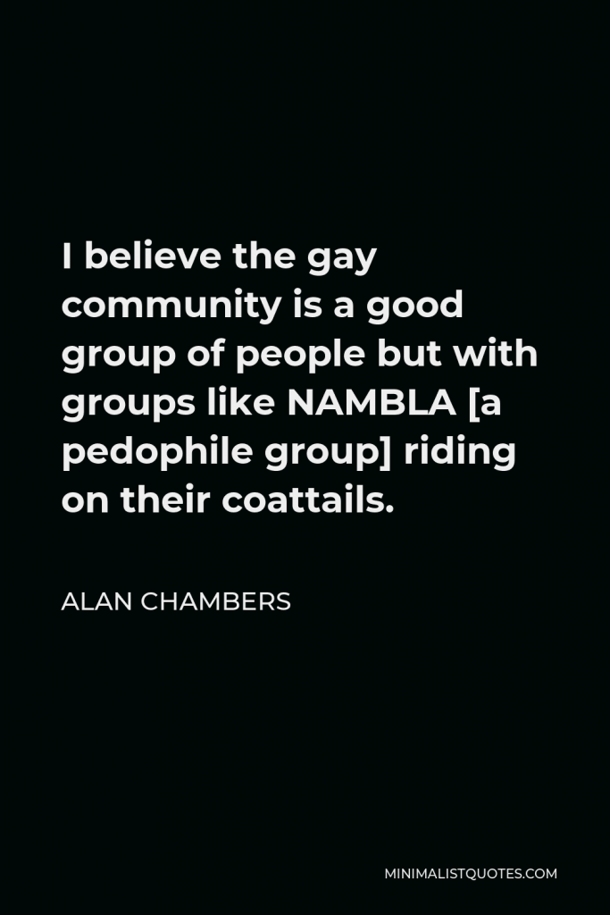 Alan Chambers Quote - I believe the gay community is a good group of people but with groups like NAMBLA [a pedophile group] riding on their coattails.