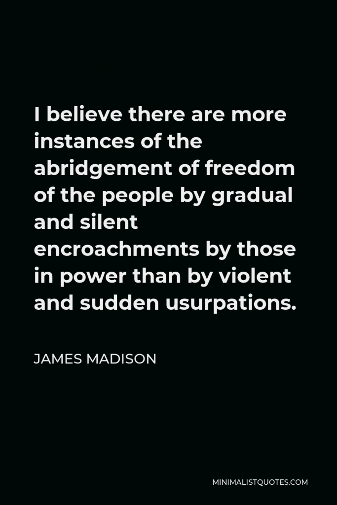 James Madison Quote - I believe there are more instances of the abridgement of freedom of the people by gradual and silent encroachments by those in power than by violent and sudden usurpations.