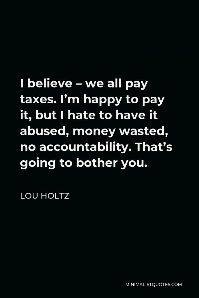 Lou Holtz Quote - I believe – we all pay taxes. I’m happy to pay it, but I hate to have it abused, money wasted, no accountability. That’s going to bother you.