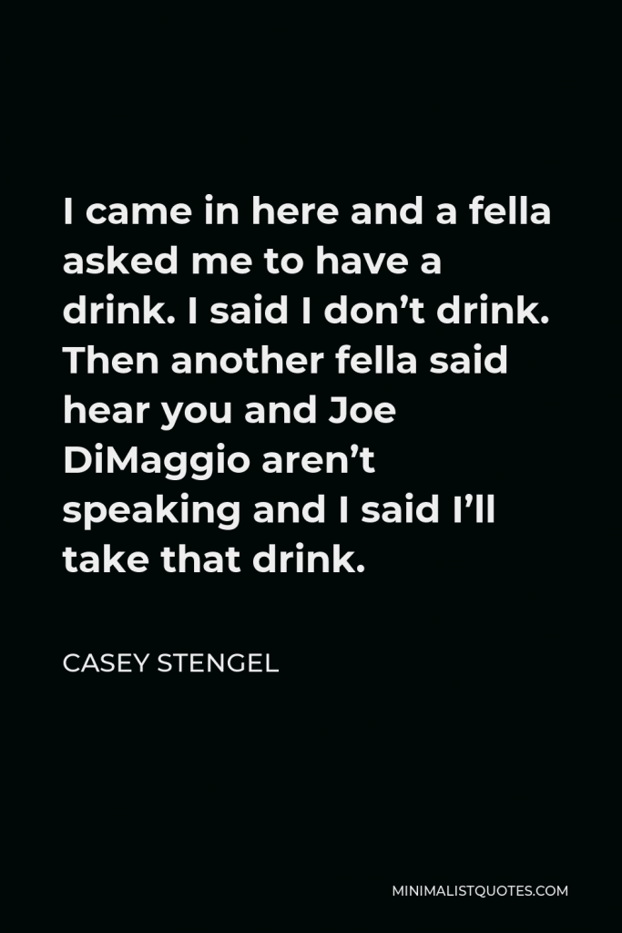 Casey Stengel Quote - I came in here and a fella asked me to have a drink. I said I don’t drink. Then another fella said hear you and Joe DiMaggio aren’t speaking and I said I’ll take that drink.