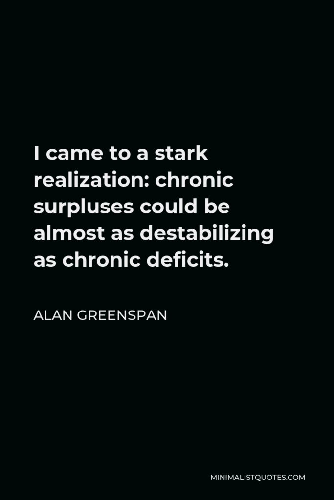 Alan Greenspan Quote - I came to a stark realization: chronic surpluses could be almost as destabilizing as chronic deficits.