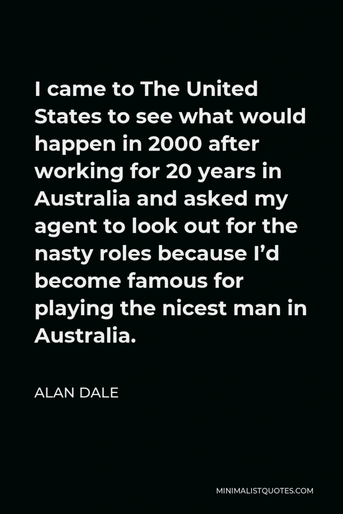 Alan Dale Quote - I came to The United States to see what would happen in 2000 after working for 20 years in Australia and asked my agent to look out for the nasty roles because I’d become famous for playing the nicest man in Australia.