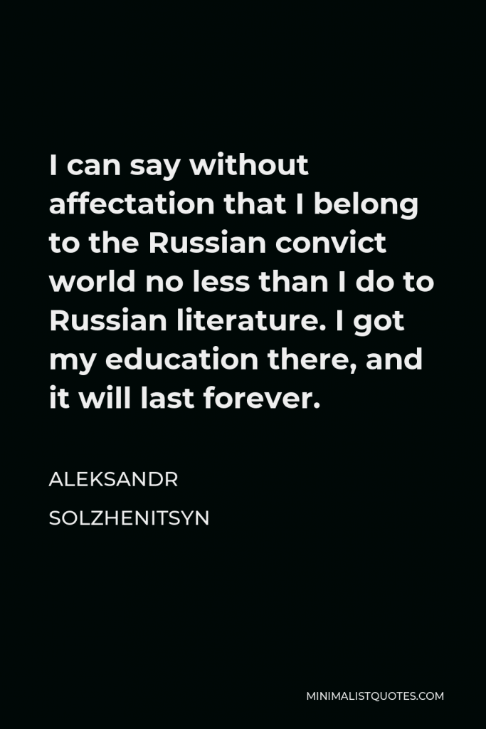 Aleksandr Solzhenitsyn Quote - I can say without affectation that I belong to the Russian convict world no less than I do to Russian literature. I got my education there, and it will last forever.