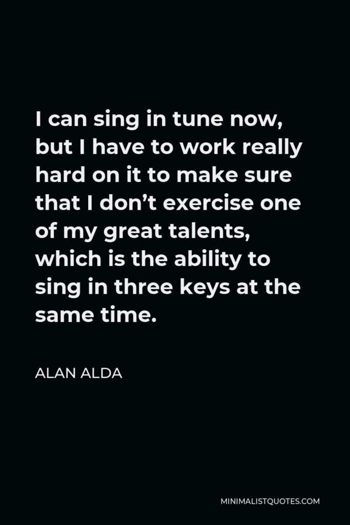 Alan Alda Quote - I can sing in tune now, but I have to work really hard on it to make sure that I don’t exercise one of my great talents, which is the ability to sing in three keys at the same time.