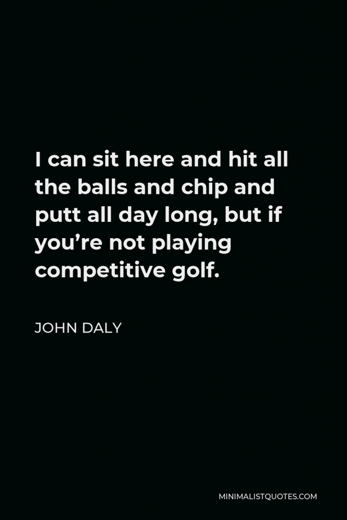 John Daly Quote - I can sit here and hit all the balls and chip and putt all day long, but if you’re not playing competitive golf.