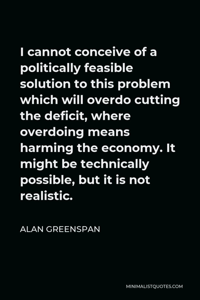 Alan Greenspan Quote - I cannot conceive of a politically feasible solution to this problem which will overdo cutting the deficit, where overdoing means harming the economy. It might be technically possible, but it is not realistic.