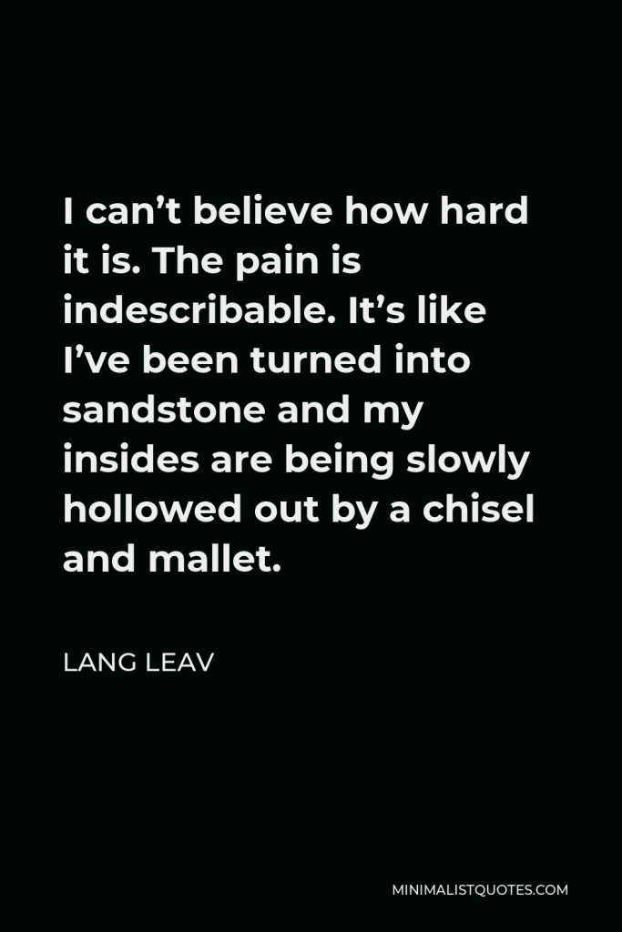 Lang Leav Quote - I can’t believe how hard it is. The pain is indescribable. It’s like I’ve been turned into sandstone and my insides are being slowly hollowed out by a chisel and mallet.