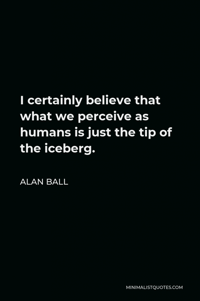 Alan Ball Quote - I certainly believe that what we perceive as humans is just the tip of the iceberg.