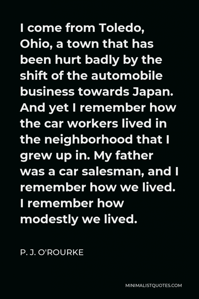 P. J. O'Rourke Quote - I come from Toledo, Ohio, a town that has been hurt badly by the shift of the automobile business towards Japan. And yet I remember how the car workers lived in the neighborhood that I grew up in. My father was a car salesman, and I remember how we lived. I remember how modestly we lived.