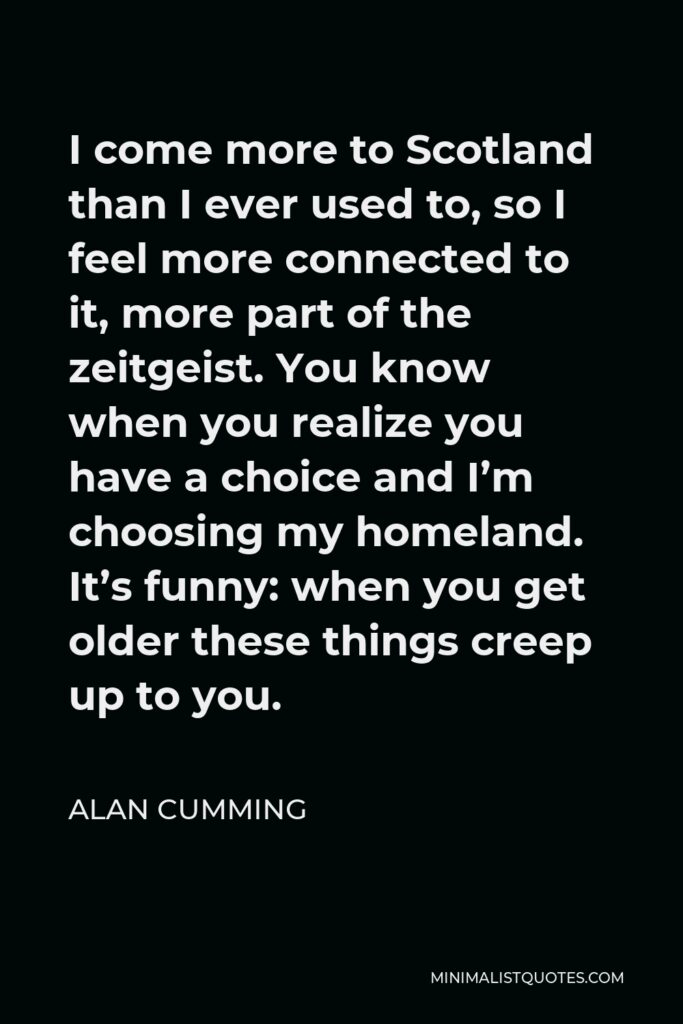 Alan Cumming Quote - I come more to Scotland than I ever used to, so I feel more connected to it, more part of the zeitgeist. You know when you realize you have a choice and I’m choosing my homeland. It’s funny: when you get older these things creep up to you.