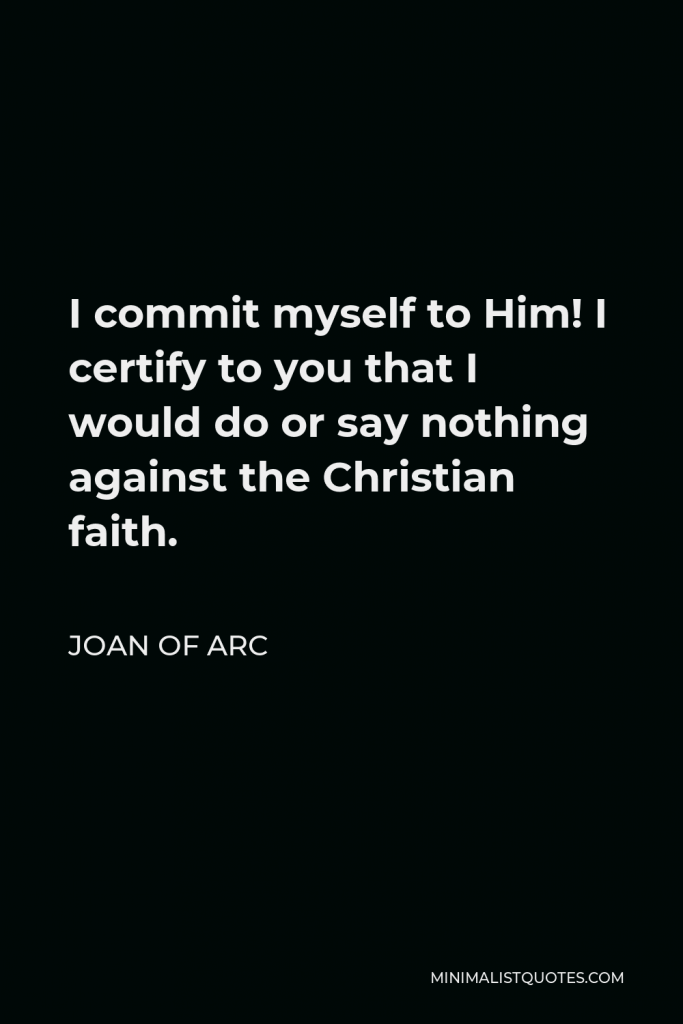 Joan of Arc Quote - I commit myself to Him! I certify to you that I would do or say nothing against the Christian faith.