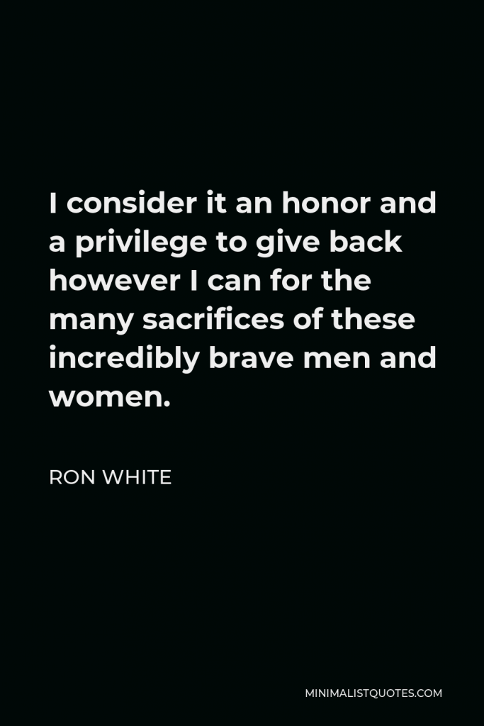 Ron White Quote - I consider it an honor and a privilege to give back however I can for the many sacrifices of these incredibly brave men and women.
