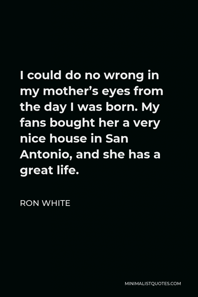 Ron White Quote - I could do no wrong in my mother’s eyes from the day I was born. My fans bought her a very nice house in San Antonio, and she has a great life.