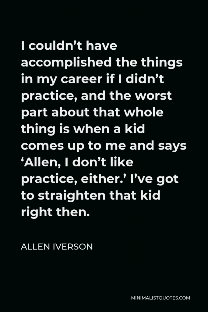 Allen Iverson Quote - I couldn’t have accomplished the things in my career if I didn’t practice, and the worst part about that whole thing is when a kid comes up to me and says ‘Allen, I don’t like practice, either.’ I’ve got to straighten that kid right then.