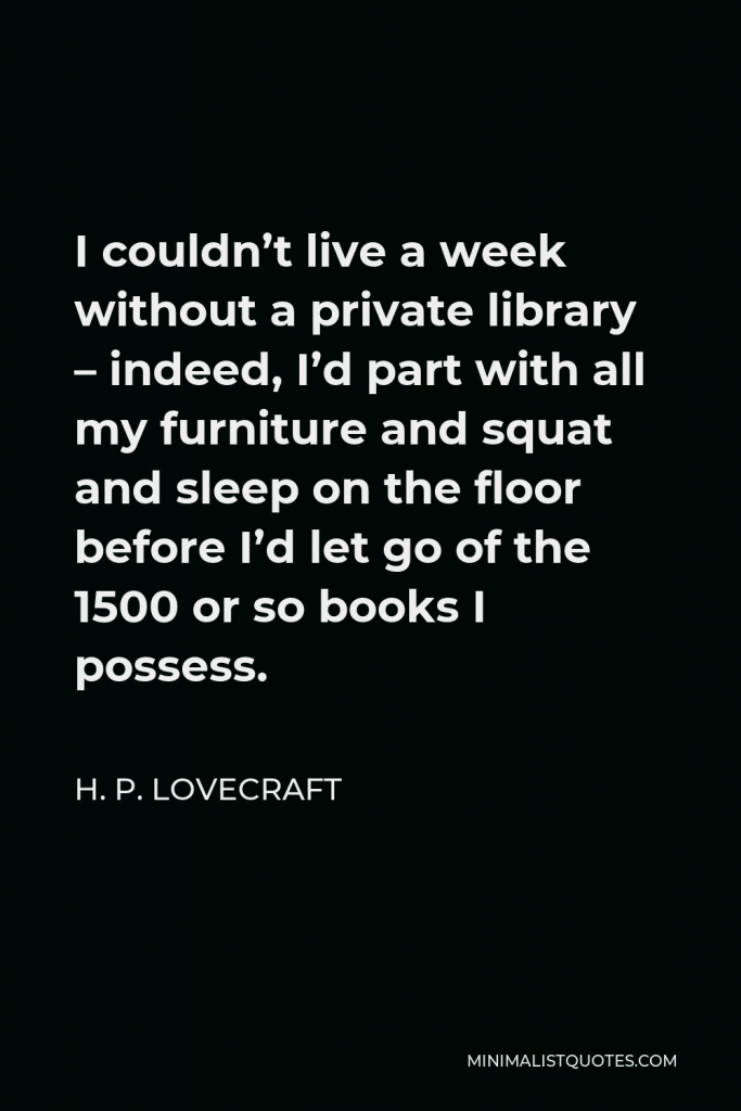 H. P. Lovecraft Quote - I couldn’t live a week without a private library – indeed, I’d part with all my furniture and squat and sleep on the floor before I’d let go of the 1500 or so books I possess.