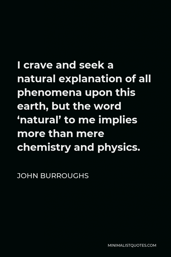 John Burroughs Quote - I crave and seek a natural explanation of all phenomena upon this earth, but the word ‘natural’ to me implies more than mere chemistry and physics.