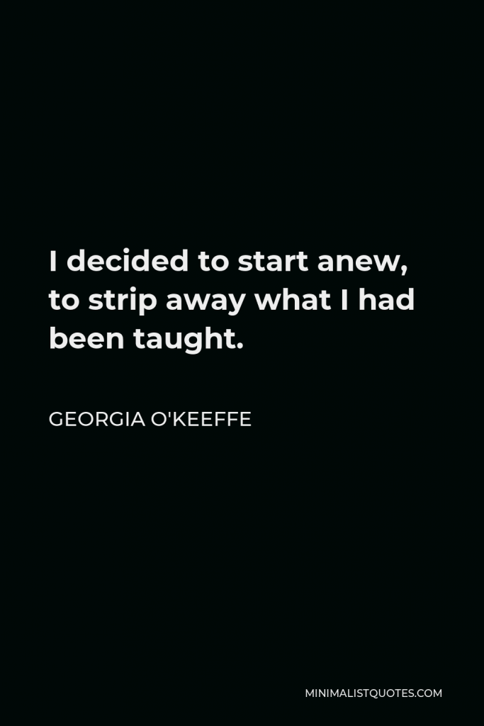 Georgia O'Keeffe Quote - I decided to start anew, to strip away what I had been taught.