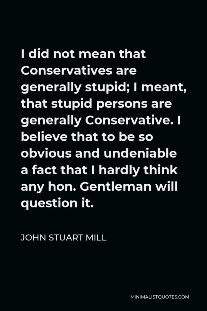 John Stuart Mill Quote - I did not mean that Conservatives are generally stupid; I meant, that stupid persons are generally Conservative. I believe that to be so obvious and undeniable a fact that I hardly think any hon. Gentleman will question it.