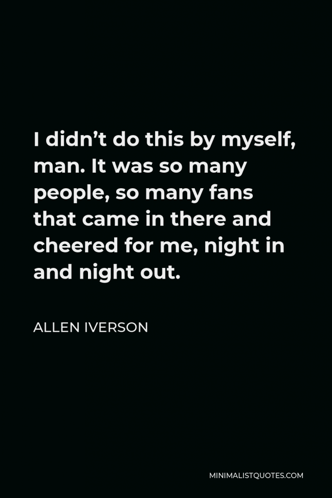 Allen Iverson Quote - I didn’t do this by myself, man. It was so many people, so many fans that came in there and cheered for me, night in and night out.