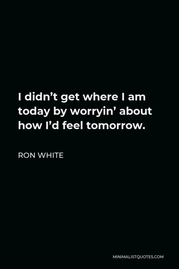 Ron White Quote - I didn’t get where I am today by worryin’ about how I’d feel tomorrow.