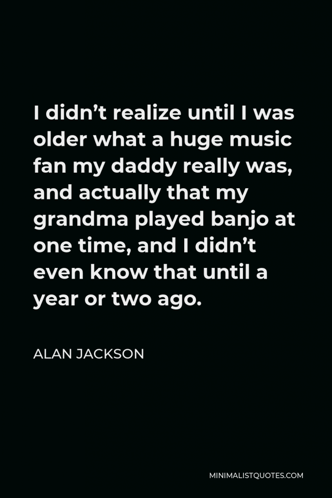 Alan Jackson Quote - I didn’t realize until I was older what a huge music fan my daddy really was, and actually that my grandma played banjo at one time, and I didn’t even know that until a year or two ago.