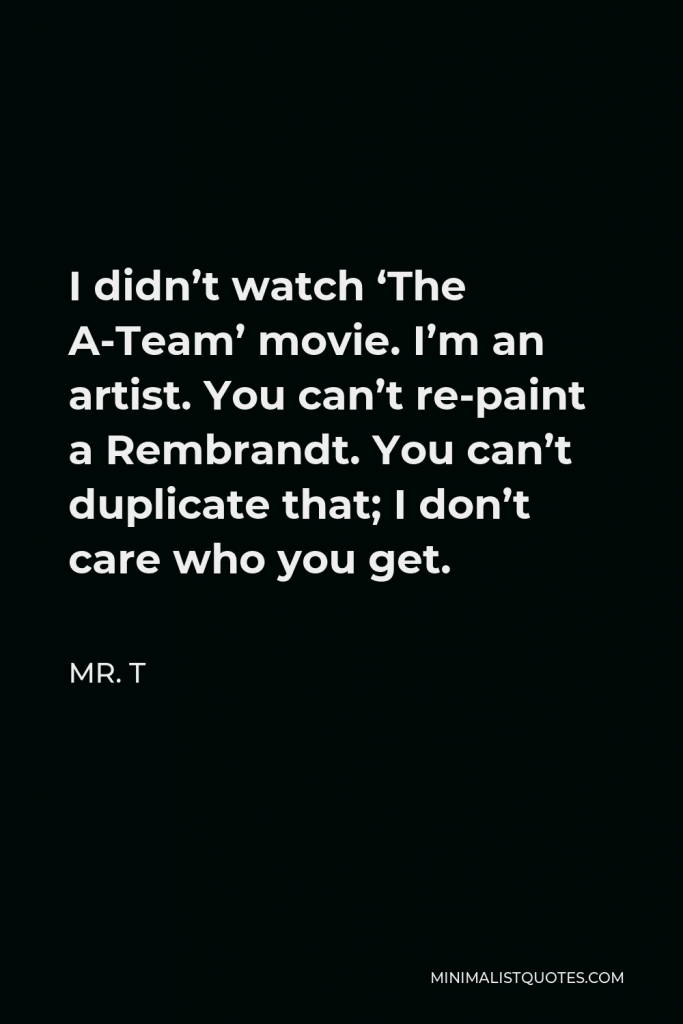 Mr. T Quote - I didn’t watch ‘The A-Team’ movie. I’m an artist. You can’t re-paint a Rembrandt. You can’t duplicate that; I don’t care who you get.