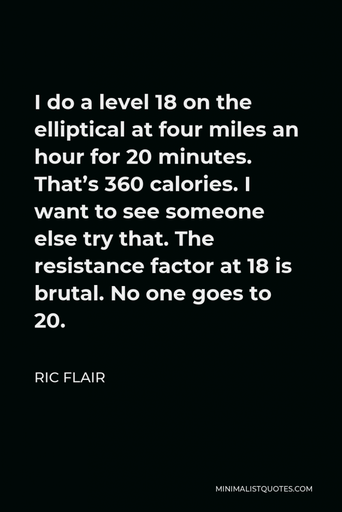 Ric Flair Quote - I do a level 18 on the elliptical at four miles an hour for 20 minutes. That’s 360 calories. I want to see someone else try that. The resistance factor at 18 is brutal. No one goes to 20.