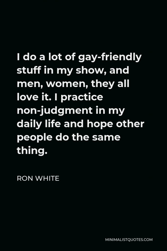Ron White Quote - I do a lot of gay-friendly stuff in my show, and men, women, they all love it. I practice non-judgment in my daily life and hope other people do the same thing.