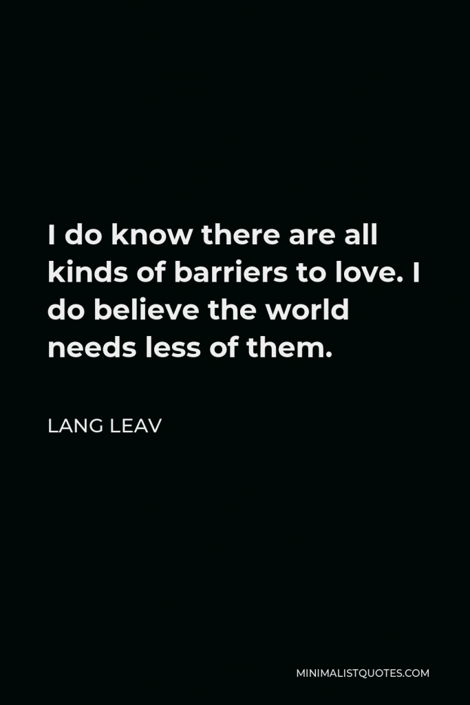 Lang Leav Quote - I do know there are all kinds of barriers to love. I do believe the world needs less of them.