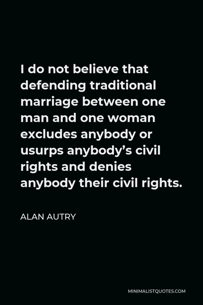 Alan Autry Quote - I do not believe that defending traditional marriage between one man and one woman excludes anybody or usurps anybody’s civil rights and denies anybody their civil rights.