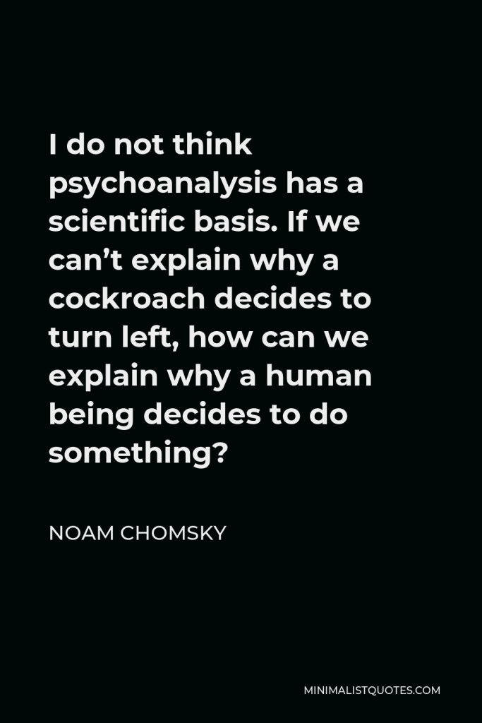 Noam Chomsky Quote - I do not think psychoanalysis has a scientific basis. If we can’t explain why a cockroach decides to turn left, how can we explain why a human being decides to do something?