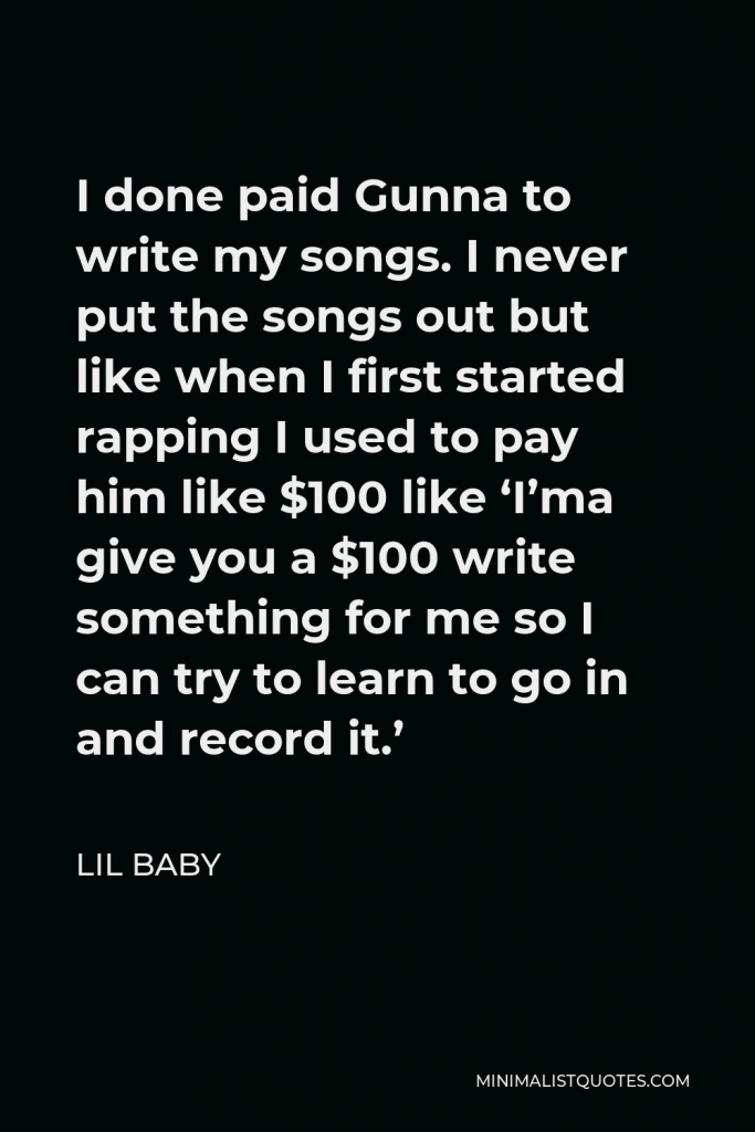 Lil Baby Quote - I done paid Gunna to write my songs. I never put the songs out but like when I first started rapping I used to pay him like $100 like ‘I’ma give you a $100 write something for me so I can try to learn to go in and record it.’