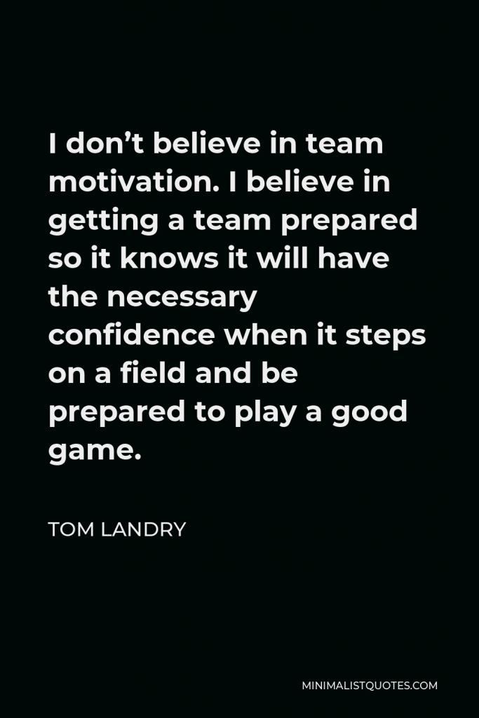Tom Landry Quote - I don’t believe in team motivation. I believe in getting a team prepared so it knows it will have the necessary confidence when it steps on a field and be prepared to play a good game.