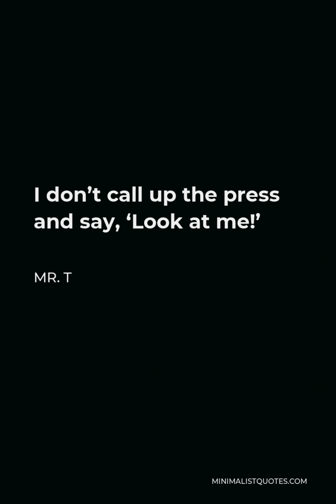 Mr. T Quote - I don’t call up the press and say, ‘Look at me!’