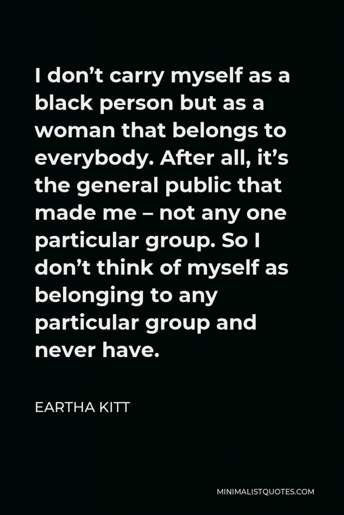 Eartha Kitt Quote - I don’t carry myself as a black person but as a woman that belongs to everybody. After all, it’s the general public that made me – not any one particular group. So I don’t think of myself as belonging to any particular group and never have.